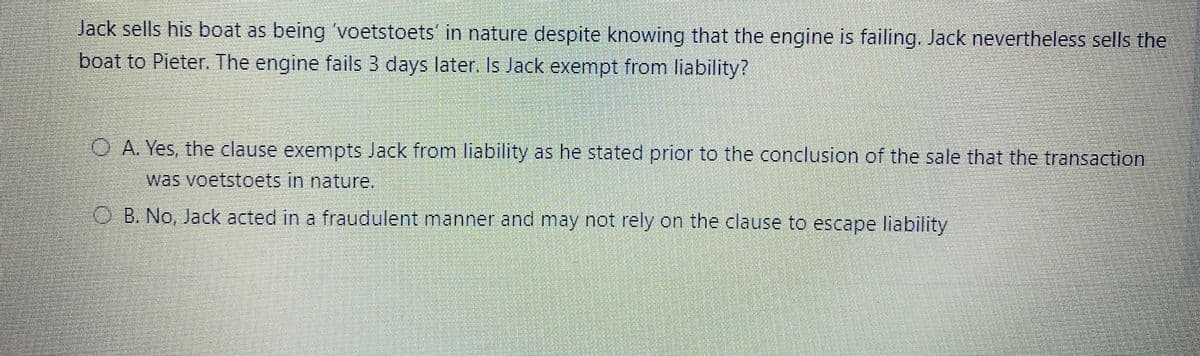 Jack sells his boat as being 'voetstoets' in nature despite knowing that the engine is failing. Jack nevertheless sells the
boat to Pieter. The engine fails 3 days later. Is Jack exempt from liability?
O A. Yes, the clause exempts Jack from liability as he stated prior to the conclusion of the sale that the transaction
was voetstoets in nature.
O B. No, Jack acted in a fraudulent manner and may not rely on the clause to escape liability
