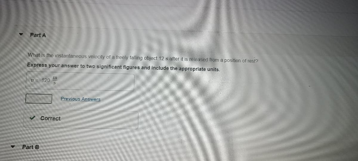 Part A
What is the instantaneous velocity of a freely falling object 12 s after it is released from a position of rest?
Express your answer to two significant figures and include the appropriate units.
m
v = 120
Previous Answers
Correct
Part B
