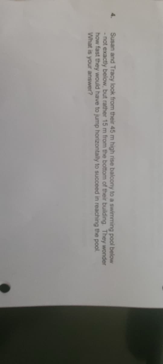 Susan and Tracy look from their 45 m high rise balcony to a swimming pool below
- not exactly below, but rather 15 m from the bottom of their building. They wonder
how fast they would have to jump horizontally to succeed in reaching the pool.
What is your answer?
4.
