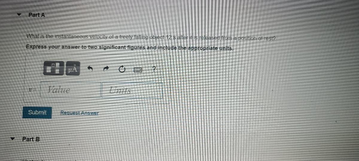 Part A
What is the instantaneous velocity of a freely falling object 12 s after it is released from a position of rest?
Express your answer to two significant figures and include the appropriate units
Value
Units
Submit
Request Answer
Part B
