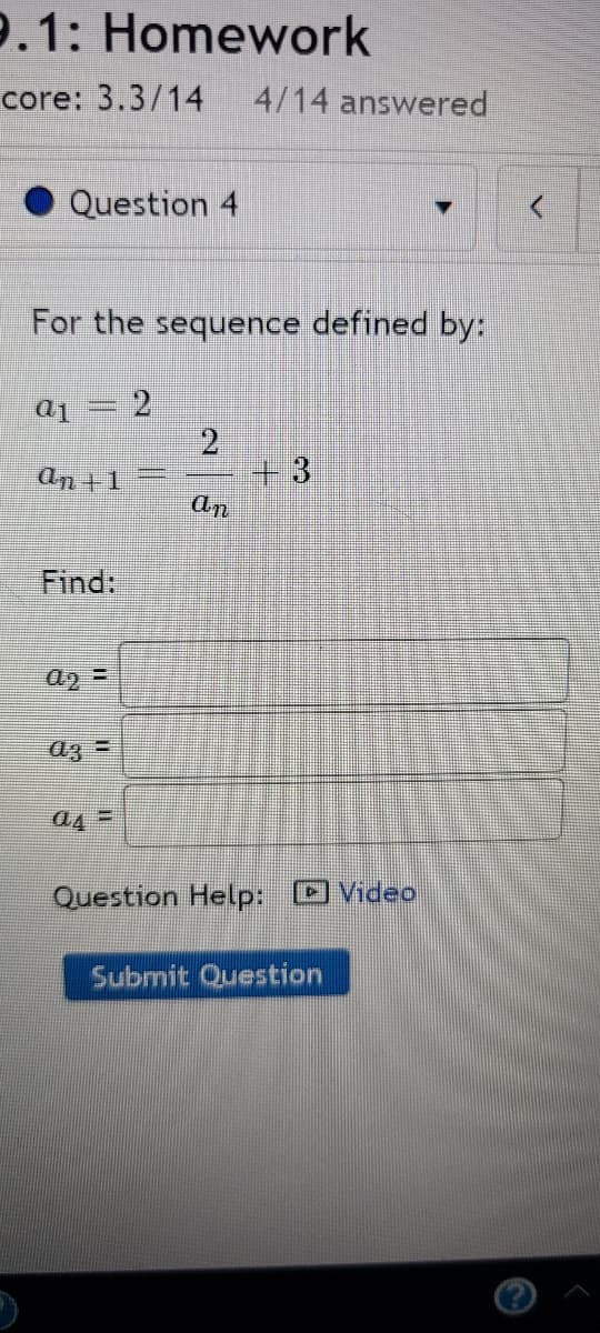 9.1: Homework
core: 3.3/14
4/14 answered
Question 4
For the sequence defined by:
ai = 2
2.
+3
an +1
an
Find:
a3 =
a4 =
Question Help: Video
Submit Question
