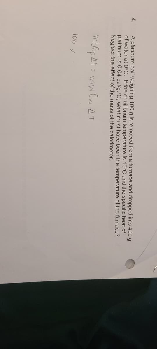 4.
A platinum ball weighing 100 g is removed from a furnace and dropped into 400 g
of water at 0°C. If the equilibrium temperature is 10°C and the specific heat of
platinum is 0.04 cal/g. °C, what must have been the temperature of the furnace?
Neglect the effect of the mass of the calorimeter.
mblp At mw CW AT
100 X