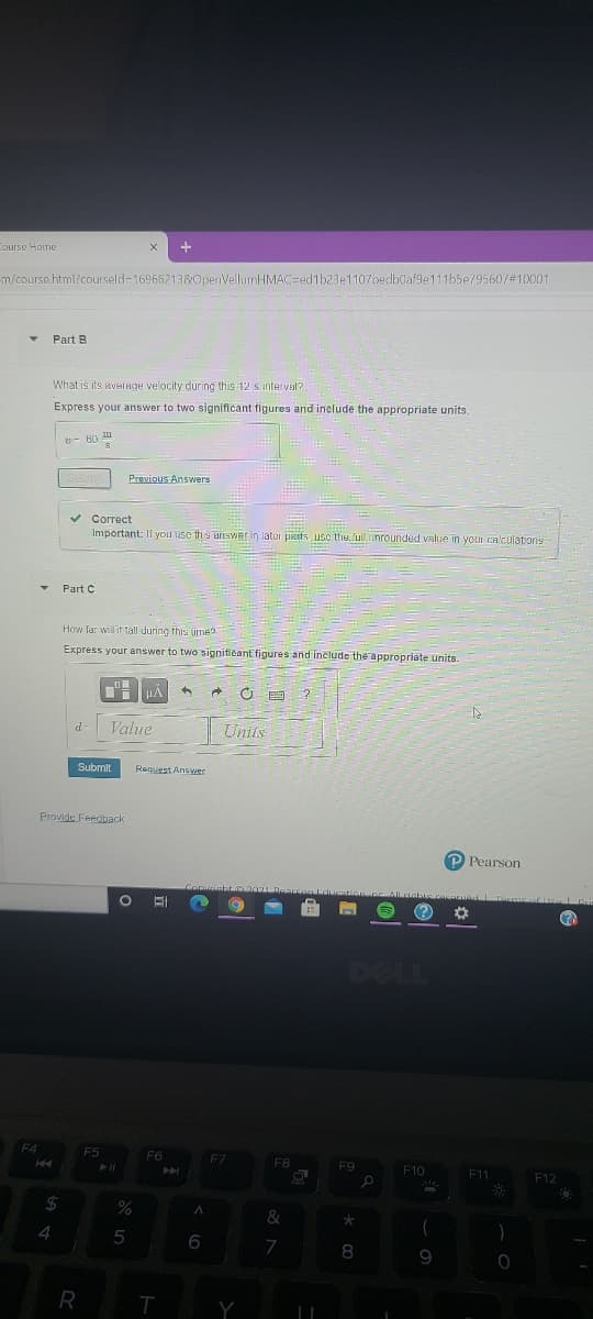 ourse Home
m/course.html?courseld-169662138&OpenVellumHMAC=ed1b23e1107oedbüaf9e111b5e/95607#10001
Part B
What is its aveTnge velocity during this 12 s interval?
Express your answer to two significant figures and inelude the appropriate units.
Previous Answers
v Correct
Important: Il you use this answer in later patts usc the full nrounded value in your cnculations
- Part C
How lar willit tall during this lime
Express your answer to two signiticant figures and include the appropriate units.
Value
Unils
Submit
Request Answer
Provide Feedback
P Pearson
DELI
F5
F6
F7
F8
F9
F10
E11
F12
24
4
6
7
9.
Y
