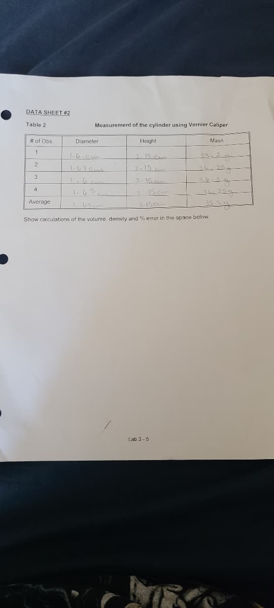 DATA SHEET #2
Table 2
Measurement of the cylinder using Vernier Caliper
# of Obs.
Diameter
Height
Mass
1.6.Cm
7. IS CA
33-2-9
2
2.15
36-25g
1.67cm
3
2. IS cu
4
IS cm
Average
1.63cm
Show calculations of the volume, density and % error in the space below.
Lab 3 -5
