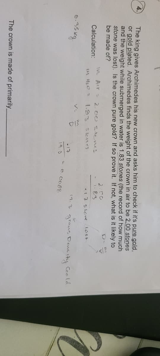 4.
The king gives Archimedes his new crown and asks him to check if it's pure gold,
or gold plated. Archimedes finds the weight of the crown in air to be 2.00 stones
and the weight while submerged in water is 1.83 stones (the record of how much
stone was lost). Is the crown pure gold? If so prove it. If not, what is it likely to
be made of?
2:00
1.83
1n Air = 2.00 tenes
Calculation:
(n Hz0 =
1.83
Stones
•17stoe
IGS+.
V-
19.3
graus Dencity Coald.
•17
o. G088
19.3
The crown is made of primarily_
