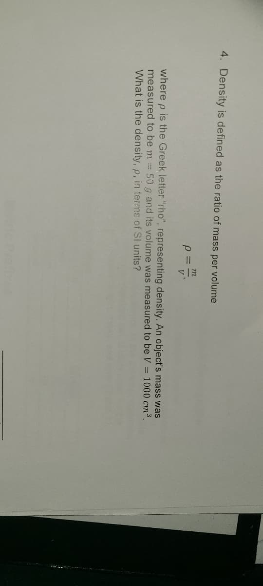 4. Density is defined as the ratio of mass per volume
p =
where p is the Greek letter "rho", representing density. An object's mass was
measured to be m = 50 g and its volume was measured to be V = 1000 cm³.
What is the density, p, in terms of SI units?
