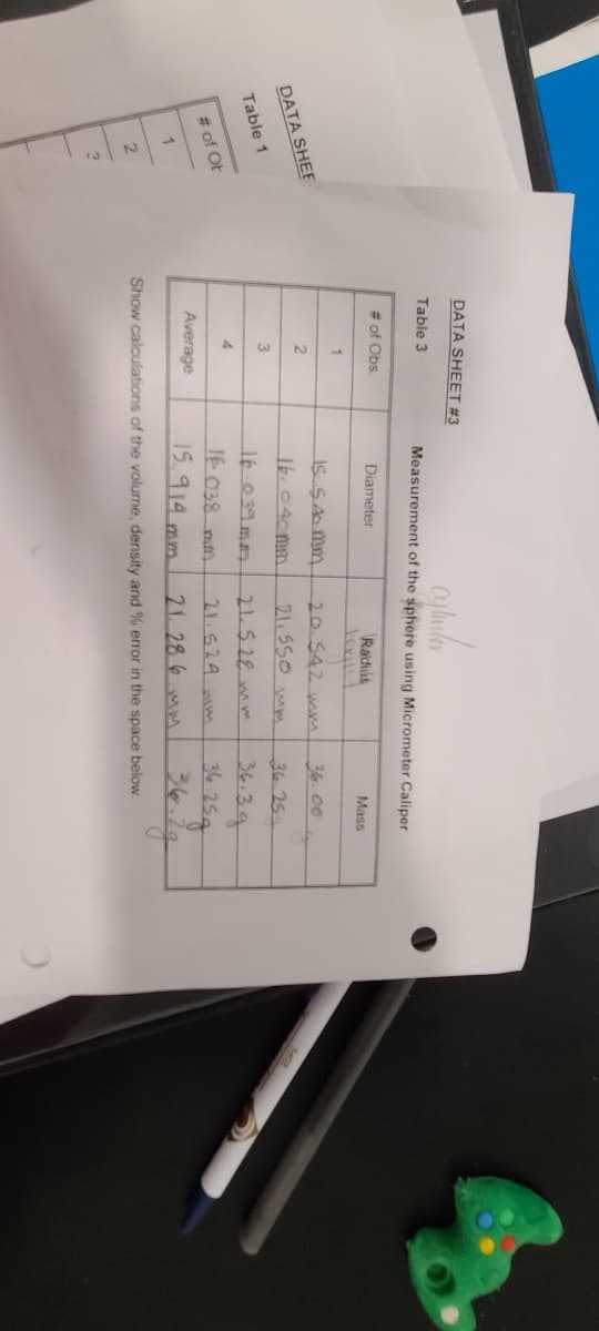 DATA SHEET #3
Table 3
Measurement of the sphere using Micrometer Caliper
# of Obs
Diameter
Ratfús
Mass
1
IS SAMM
20.542 wm
36. 06
DATA SHEE
21. 55O mm
16.040mm.
36 25
Table 1
16.039 ma
21.528mm
36.39
4.
16. 038 mn
21.524. mm
# of OF
Average
15.914 mm.
21. 28 6 mm
Show calculations of the volume, density and % error in the space below.
