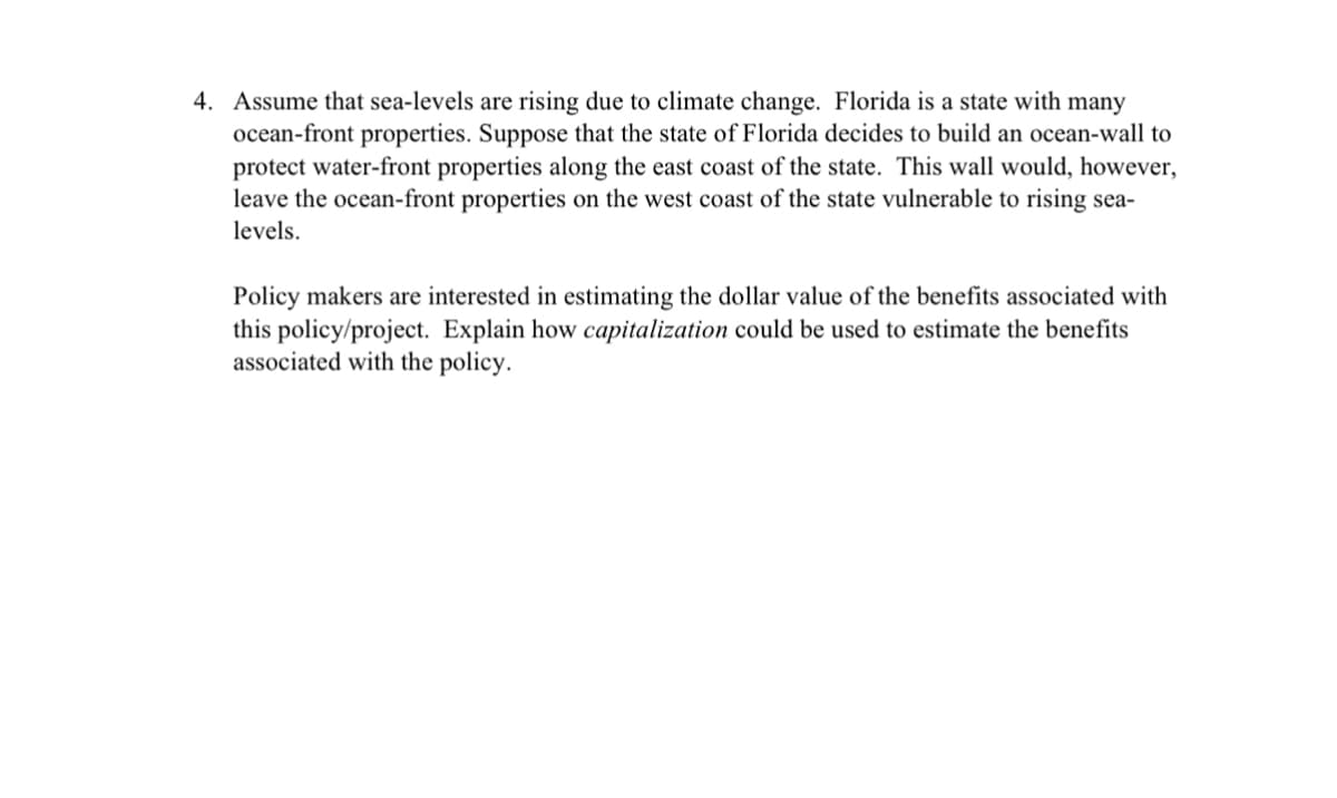 4. Assume that sea-levels are rising due to climate change. Florida is a state with many
ocean-front properties. Suppose that the state of Florida decides to build an ocean-wall to
protect water-front properties along the east coast of the state. This wall would, however,
leave the ocean-front properties on the west coast of the state vulnerable to rising sea-
levels.
Policy makers are interested in estimating the dollar value of the benefits associated with
this policy/project. Explain how capitalization could be used to estimate the benefits
associated with the policy.