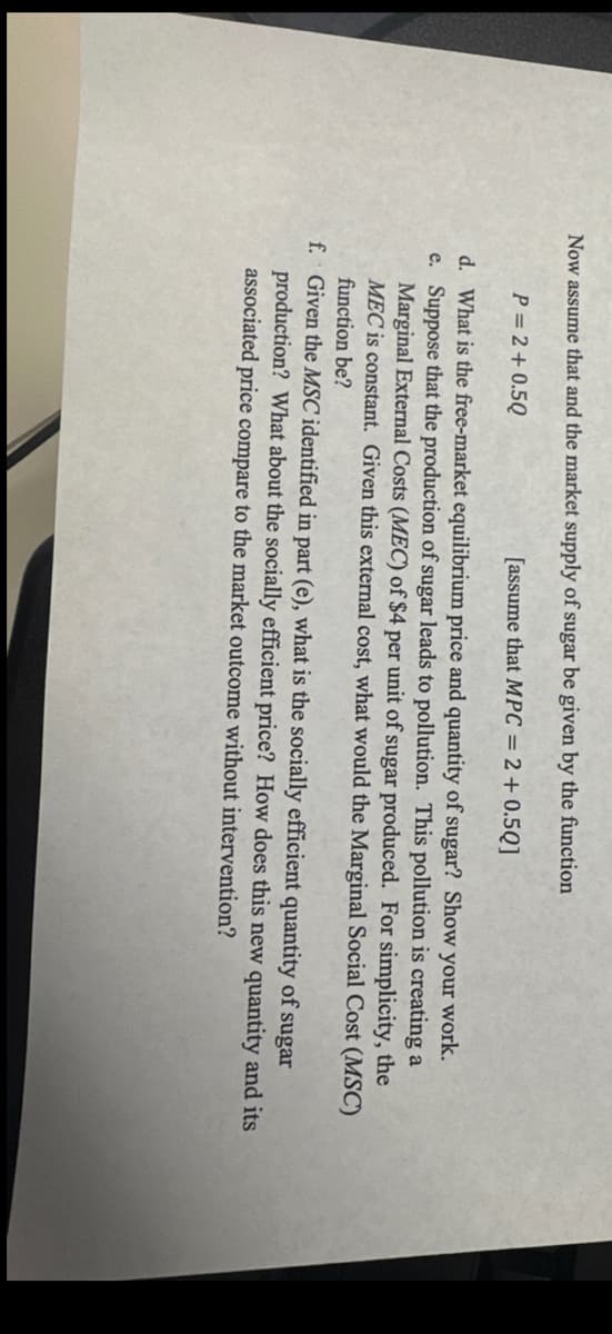 Now assume that and the market supply of sugar be given by the function
P=2+0.5Q
[assume that MPC = 2 + 0.5Q]
d. What is the free-market equilibrium price and quantity of sugar? Show your work.
e. Suppose that the production of sugar leads to pollution. This pollution is creating a
Marginal External Costs (MEC) of $4 per unit of sugar produced. For simplicity, the
MEC is constant. Given this external cost, what would the Marginal Social Cost (MSC)
function be?
f. Given the MSC identified in part (e), what is the socially efficient quantity of sugar
production? What about the socially efficient price? How does this new quantity and its
associated price compare to the market outcome without intervention?