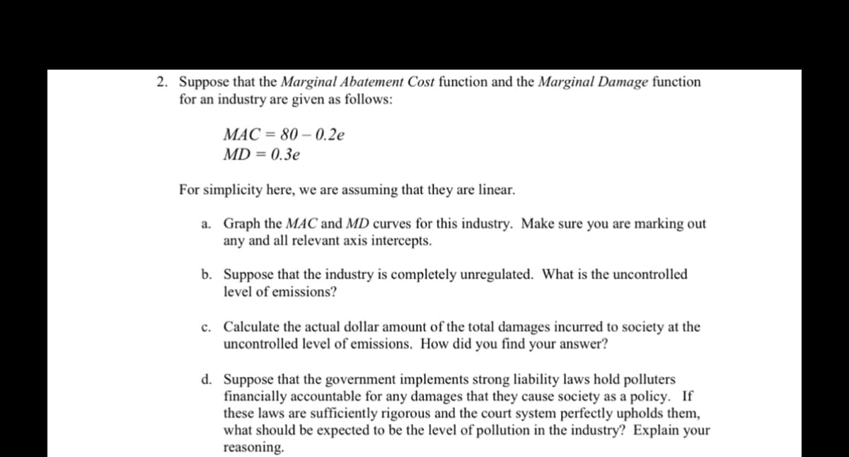 2. Suppose that the Marginal Abatement Cost function and the Marginal Damage function
for an industry are given as follows:
MAC = 80 -0.2e
MD = 0.3e
For simplicity here, we are assuming that they are linear.
a.
Graph the MAC and MD curves for this industry. Make sure you are marking out
any and all relevant axis intercepts.
b. Suppose that the industry is completely unregulated. What is the uncontrolled
level of emissions?
c. Calculate the actual dollar amount of the total damages incurred to society at the
uncontrolled level of emissions. How did you find your answer?
d. Suppose that the government implements strong liability laws hold polluters
financially accountable for any damages that they cause society as a policy. If
these laws are sufficiently rigorous and the court system perfectly upholds them,
what should be expected to be the level of pollution in the industry? Explain your
reasoning.