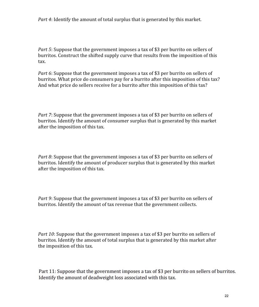 Part 4: Identify the amount of total surplus that is generated by this market.
Part 5: Suppose that the government imposes a tax of $3 per burrito on sellers of
burritos. Construct the shifted supply curve that results from the imposition of this
tax.
Part 6: Suppose that the government imposes a tax of $3 per burrito on sellers of
burritos. What price do consumers pay for a burrito after this imposition of this tax?
And what price do sellers receive for a burrito after this imposition of this tax?
Part 7: Suppose that the government imposes a tax of $3 per burrito on sellers of
burritos. Identify the amount of consumer surplus that is generated by this market
after the imposition of this tax.
Part 8: Suppose that the government imposes a tax of $3 per burrito on sellers of
burritos. Identify the amount of producer surplus that is generated by this market
after the imposition of this tax.
Part 9: Suppose that the government imposes a tax of $3 per burrito on sellers of
burritos. Identify the amount of tax revenue that the government collects.
Part 10: Suppose that the government imposes a tax of $3 per burrito on sellers of
burritos. Identify the amount of total surplus that is generated by this market after
the imposition of this tax.
Part 11: Suppose that the government imposes a tax of $3 per burrito on sellers of burritos.
Identify the amount of deadweight loss associated with this tax.
22
