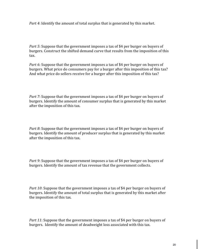 Part 4: Identify the amount of total surplus that is generated by this market.
Part 5: Suppose that the government imposes a tax of $4 per burger on buyers of
burgers. Construct the shifted demand curve that results from the imposition of this
tax.
Part 6: Suppose that the government imposes a tax of $4 per burger on buyers of
burgers. What price do consumers pay for a burger after this imposition of this tax?
And what price do sellers receive for a burger after this imposition of this tax?
Part 7: Suppose that the government imposes a tax of $4 per burger on buyers of
burgers. Identify the amount of consumer surplus that is generated by this market
after the imposition of this tax.
of $4 per burger on buyers of
Part 8: Suppose that the government imposes a
burgers. Identify the amount of producer surplus that is generated by this market
after the imposition of this tax.
Part 9: Suppose that the government imposes a tax of $4 per burger on buyers of
burgers. Identify the amount of tax revenue that the government collects.
Part 10: Suppose that the government imposes a tax of $4 per burger on buyers of
burgers. Identify the amount of total surplus that is generated by this market after
the imposition of this tax.
Part 11: Suppose that the government imposes a tax of $4 per burger on buyers of
burgers. Identify the amount of deadweight loss associated with this tax.
20
