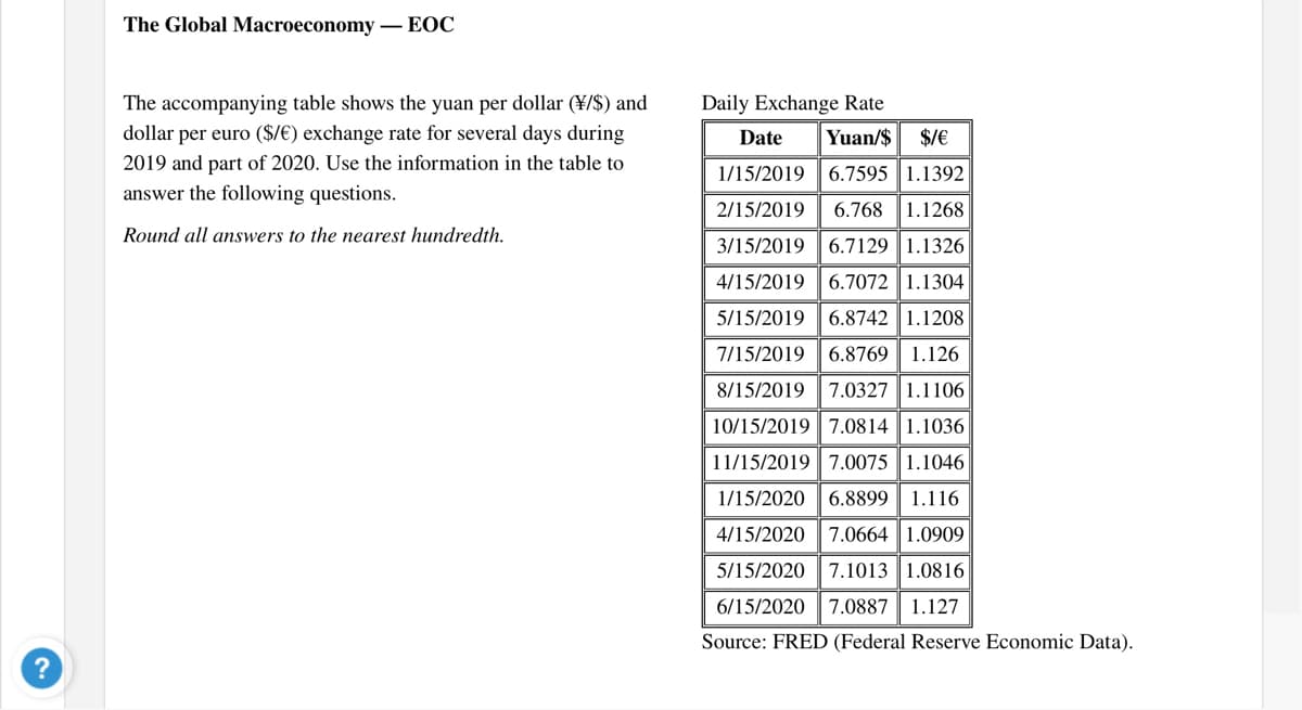 The Global Macroeconomy
- EOC
The accompanying table shows the yuan per dollar (¥/$) and
Daily Exchange Rate
dollar per euro ($/€) exchange rate for several days during
Date
Yuan/$
$/€
2019 and part of 2020. Use the information in the table to
1/15/2019 | 6.7595 |1.1392
answer the following questions.
2/15/2019
6.768 1.1268
Round all answers to the nearest hundredth.
3/15/2019
6.7129 1.1326
4/15/2019 |6.7072 | 1.1304
5/15/2019 6.8742 1.1208
7/15/2019 6.8769 | 1.126
8/15/2019
7.0327 1.1106
10/15/2019 7.0814 1.1036
11/15/2019 7.0075 1.1046
1/15/20206.8899 1.116
4/15/2020
7.0664 1.0909
5/15/2020 7.1013 | 1.0816
6/15/2020
7.0887
1.127
Source: FRED (Federal Reserve Economic Data).
