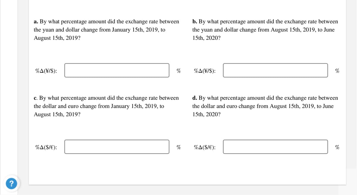 a. By what percentage amount did the exchange rate between
b. By what percentage amount did the exchange rate between
the yuan and dollar change from January 15th, 2019, to
the yuan and dollar change from August 15th, 2019, to June
August 15th, 2019?
15th, 2020?
%A(¥/$):
%
%A(¥/$):
%
c. By what percentage amount did the exchange rate between
d. By what percentage amount did the exchange rate between
the dollar and euro change from January 15th, 2019, to
the dollar and euro change from August 15th, 2019, to June
August 15th, 2019?
15th, 2020?
%A($/€):
%
%A($/€):
%
