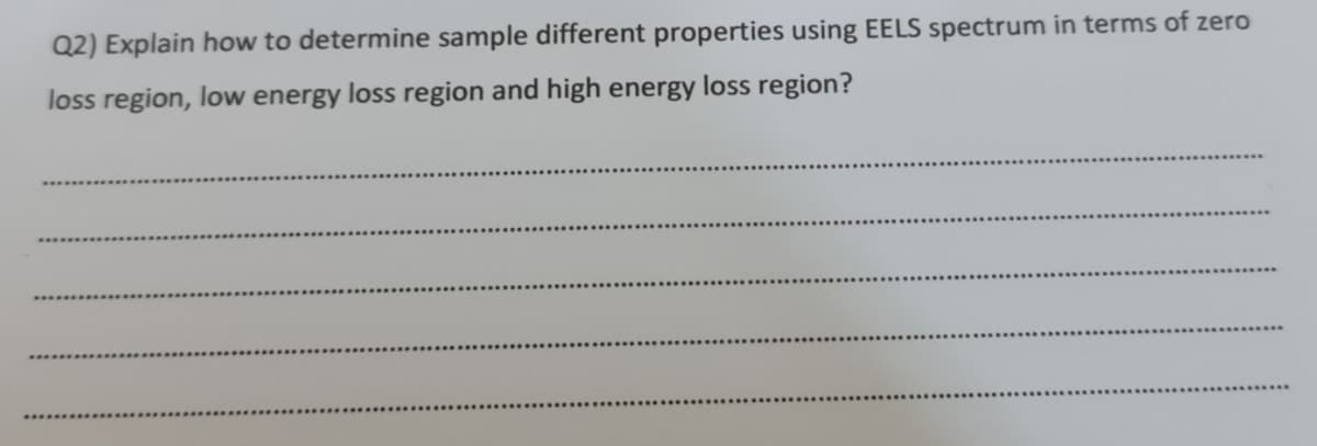 Q2) Explain how to determine sample different properties using EELS spectrum in terms of zero
loss region, low energy loss region and high energy loss region?
