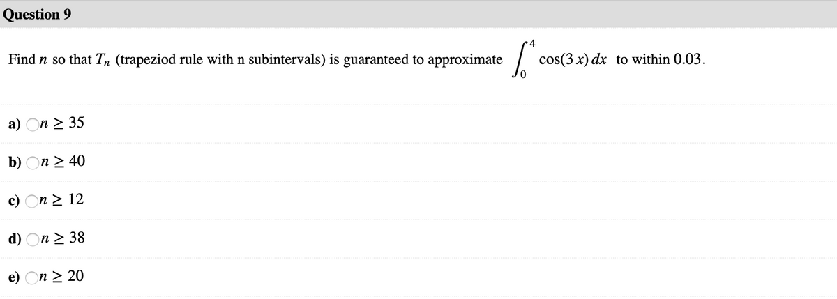 Question 9
4
Find n so that T, (trapeziod rule with n subintervals) is guaranteed to approximate
cos(3 x) dx to within 0.03.
a) On > 35
b) On 2 40
c) On > 12
d) On 2 38
e) On > 20
