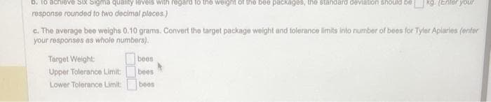 D. to ach
Sigma quality levels with regard to the weight of the bee packages, the standard deviation should
response rounded to two decimal places.)
c. The average bee weighs 0.10 grams. Convert the target package weight and tolerance limits into number of bees for Tyler Apiaries (onter
your responses as whole numbers).
Target Weight:
Upper Tolerance Limit:
Lower Tolerance Limit:
boos
your
bees
boos