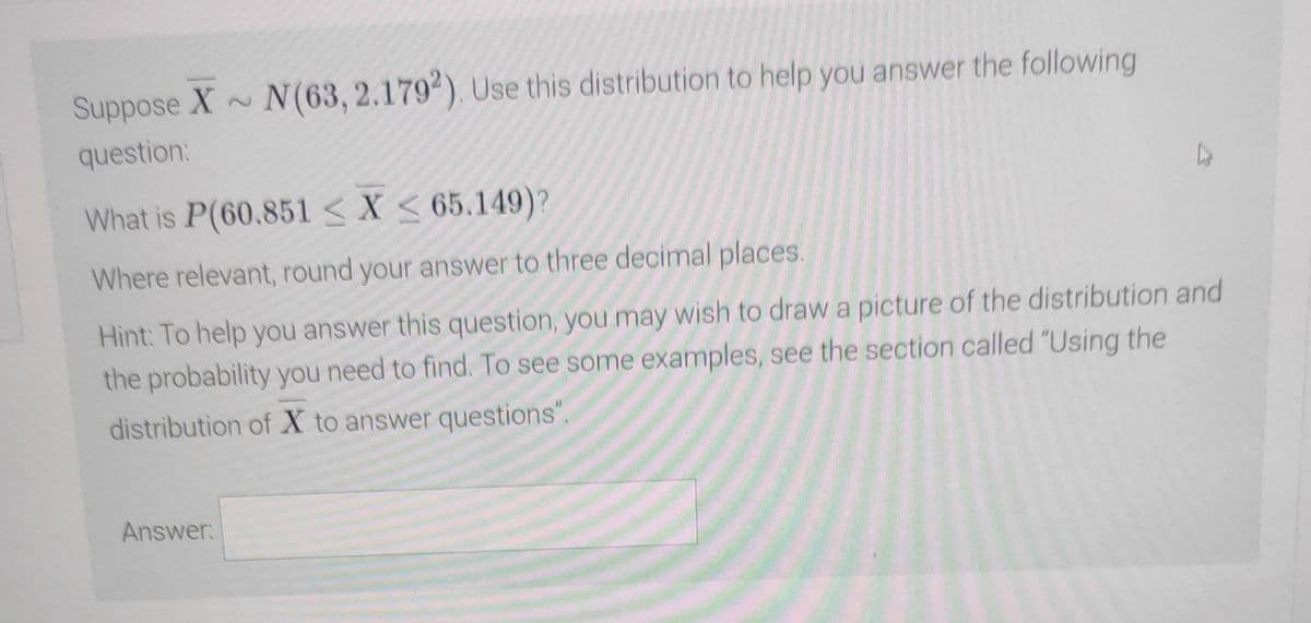 Suppose X~ N(63, 2.1792). Use this distribution to help you answer the following
question:
4
What is P(60.851 < X < 65.149)?
Where relevant, round your answer to three decimal places.
Hint: To help you answer this question, you may wish to draw a picture of the distribution and
the probability you need to find. To see some examples, see the section called "Using the
distribution of X to answer questions".
Answer: