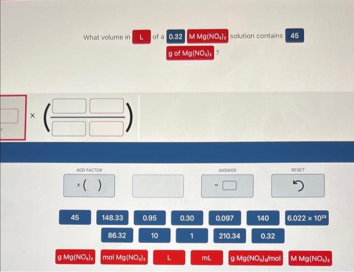 X
What volume in
ADD FACTOR
45
148.33
86.32
L of a 0.32 M Mg(NO₂): solution contains 45
g of Mg(NO₂): ?
0.95
g Mg(NO₂)₂ mol Mg(NO₂),
10
0.30
1
mL
ANSWER
0.097
210.34
140
0.32
RESET
2
6.022 x 10²3
g Mg(NO₂)2/mol M Mg(NO3)2