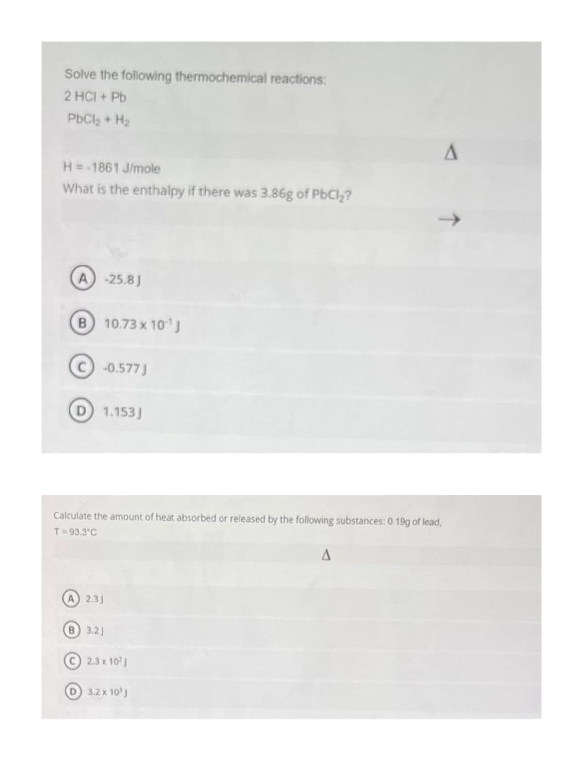 Solve the following thermochemical reactions:
2 HCI + Pb
PbCl₂ + H₂
H = -1861 J/mole
What is the enthalpy if there was 3.86g of PbCl₂?
A) -25.8 J
B 10.73 x 10¹1 J
C) -0.577 J
D) 1.153J
Calculate the amount of heat absorbed or released by the following substances: 0.19g of lead,
T= 93.3°C
(A) 2.3J
B) 3.21
2.3 x 10² J
D 3.2 x 10³
J
A
A