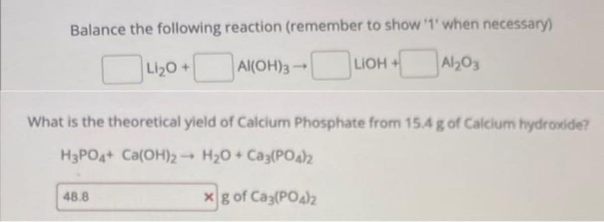 Balance the following reaction (remember to show '1' when necessary)
Li₂O +
Al(OH)3
LIOH+
+A1203
What is the theoretical yield of Calcium Phosphate from 15.4 g of Calcium hydroxide?
H3PO4+ Ca(OH)2
H₂O + Ca3(PO4)2
xg of Ca3(PO4)2
48.8