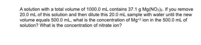 A solution with a total volume of 1000.0 mL contains 37.1 g Mg(NO3)2. If you remove
20.0 mL of this solution and then dilute this 20.0 mL sample with water until the new
volume equals 500.0 mL, what is the concentration of Mg+2 ion in the 500.0 mL of
solution? What is the concentration of nitrate ion?