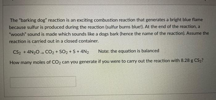 The "barking dog" reaction is an exciting combustion reaction that generates a bright blue flame
because sulfur is produced during the reaction (sulfur burns blue!). At the end of the reaction, a
"woosh" sound is made which sounds like a dogs bark (hence the name of the reaction). Assume the
reaction is carried out in a closed container.
CS₂2 +4N₂O CO₂ + SO₂ + S + 4N₂
Note: the equation is balanced
How many moles of CO₂ can you generate if you were to carry out the reaction with 8.28 g CS₂?