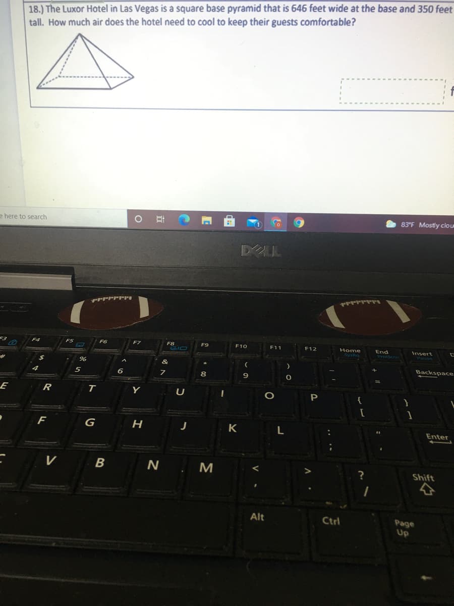 18.) The Luxor Hotel in Las Vegas is a square base pyramid that is 646 feet wide at the base and 350 feet
tall. How much air does the hotel need to cool to keep their guests comfortable?
83°F Mostly clou
e here to search
DLL
F4
F7
F8
F9
E10
F11
F12
Home
End
Insert
%23
Backspace
9
R
T.
Y
U
K
L
Enter
N . M
Shift
Alt
Ctrl
Page
Up
