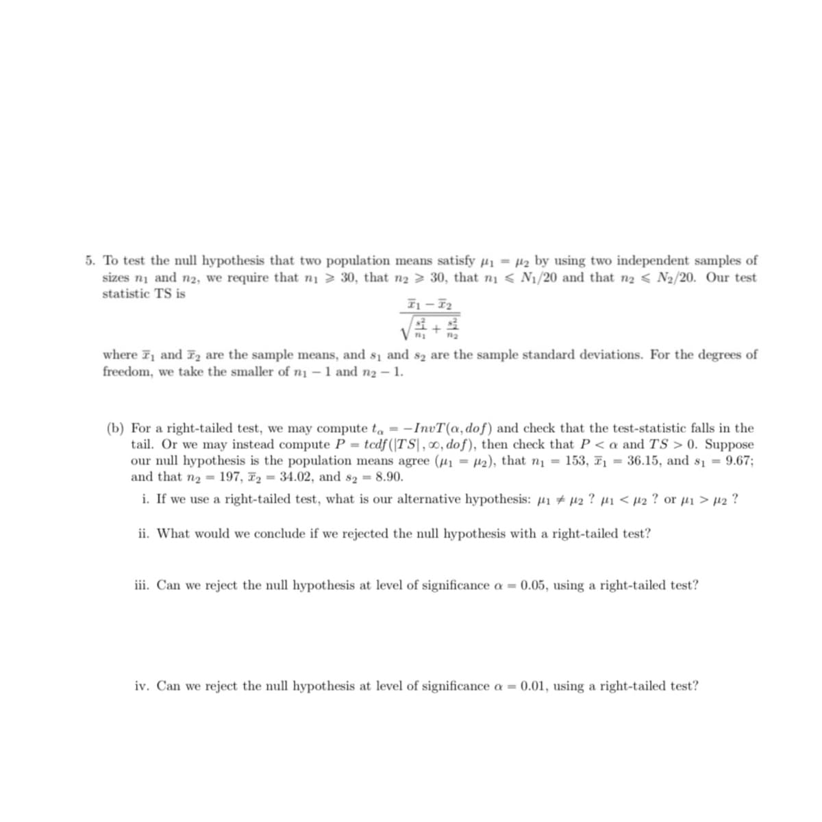 5. To test the null hypothesis that two population means satisfy Hi = µ2 by using two independent samples of
sizes ni and n2, we require that ni > 30, that n2 > 30, that ni < N1/20 and that n2 < N2/20. Our test
statistic TS is
I1 – T2
+
where 71 and Iz are the sample means, and sı and s2 are the sample standard deviations. For the degrees of
freedom, we take the smaller of n1 – 1 and n2 – 1.
(b) For a right-tailed test, we may compute ta = -InvT(a, dof) and check that the test-statistic falls in the
tail. Or we may instead compute P = tcdf(|TS|, 0, dof), then check that P < a and TS > 0. Suppose
our null hypothesis is the population means agree (µ1 = µ2), that n1 = 153, 71 = 36.15, and s1 = 9.67;
and that n2 = 197, F2 = 34.02, and s2 = 8.90.
i. If we use a right-tailed test, what is our alternative hypothesis: µ1 # 42 ? µ1 < µ2 ? or µi > µ2 ?
ii. What would we conclude if we rejected the null hypothesis with a right-tailed test?
iii. Can we reject the null hypothesis at level of significance a = 0.05, using a right-tailed test?
iv. Can we reject the null hypothesis at level of significance a = 0.01, using a right-tailed test?
