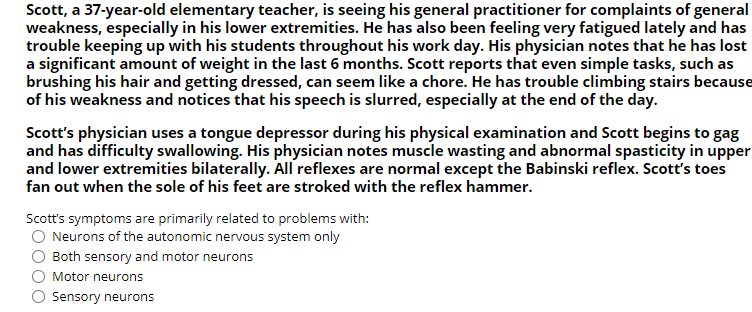 Scott, a 37-year-old elementary teacher, is seeing his general practitioner for complaints of general
weakness, especially in his lower extremities. He has also been feeling very fatigued lately and has
trouble keeping up with his students throughout his work day. His physician notes that he has lost
a significant amount of weight in the last 6 months. Scott reports that even simple tasks, such as
brushing his hair and getting dressed, can seem like a chore. He has trouble climbing stairs because
of his weakness and notices that his speech is slurred, especially at the end of the day.
Scott's physician uses a tongue depressor during his physical examination and Scott begins to gag
and has difficulty swallowing. His physician notes muscle wasting and abnormal spasticity in upper
and lower extremities bilaterally. All reflexes are normal except the Babinski reflex. Scott's toes
fan out when the sole of his feet are stroked with the reflex hammer.
Scott's symptoms are primarily related to problems with:
O Neurons of the autonomic nervous system only
O Both sensory and motor neurons
O Motor neurons
O Sensory neurons
