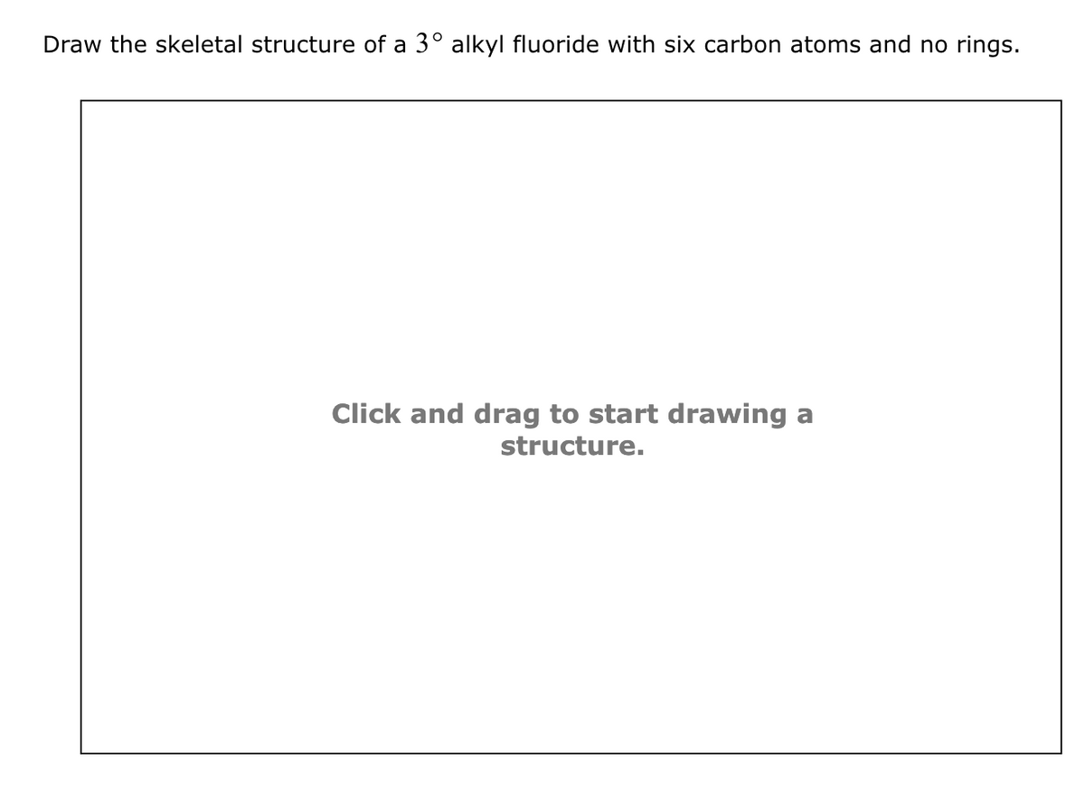 Draw the skeletal structure of a 3º alkyl fluoride with six carbon atoms and no rings.
Click and drag to start drawing a
structure.