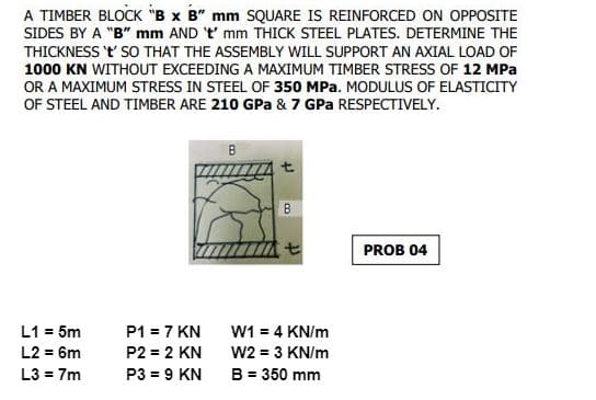 A TIMBER BLOCK "B x B" mm SQUARE IS REINFORCED ON OPPOSITE
SIDES BY A "B" mm AND 't' mm THICK STEEL PLATES. DETERMINE THE
THICKNESS 't' SO THAT THE ASSEMBLY WILL SUPPORT AN AXIAL LOAD OF
1000 KN WITHOUT EXCEEDING A MAXIMUM TIMBER STRESS OF 12 MPa
OR A MAXIMUM STRESS IN STEEL OF 350 MPa. MODULUS OF ELASTICITY
OF STEEL AND TIMBER ARE 210 GPa & 7 GPa RESPECTIVELY.
B
B
PROB 04
P1 = 7 KN
L1 = 5m
L2 = 6m
P2 = 2 KN
L3 = 7m
P3 = 9 KN
t
W1 = 4 KN/m
W2 = 3 KN/m
B = 350 mm