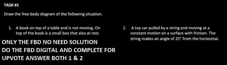 TASK #1
Draw the free body diagram of the following situation.
1. A book on top of a table and is not moving. On
top of the book is a small box that also at rest.
ONLY THE FBD NO NEED SOLUTION
DO THE FBD DIGITAL AND COMPLETE FOR
UPVOTE ANSWER BOTH 1 & 2
2. A toy car pulled by a string and moving at a
constant motion on a surface with friction. The
string makes an angle of 25° from the horizontal.