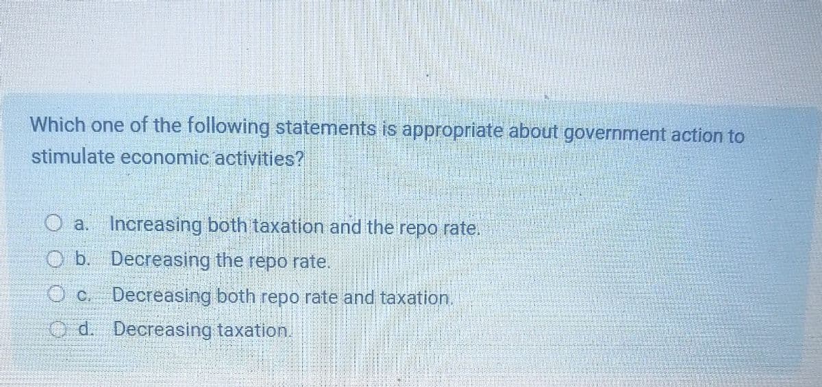 Which one of the following statements is appropriate about government action to
stimulate economic activities?
Oa.
Increasing both taxation and the repo rate.
O b. Decreasing the repo rate.
Oc. Decreasing both repo rate and taxation.
Od. Decreasing taxation.