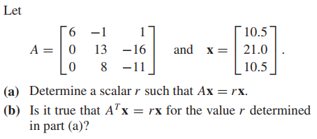 Let
6 -1
A = | 0
1
10.5
13 -16
and x =| 21.0
8 -11
10.5
(a) Determine a scalar r such that Ax = rx.
(b) Is it true that A"x = rx for the value r determined
in part (a)?
