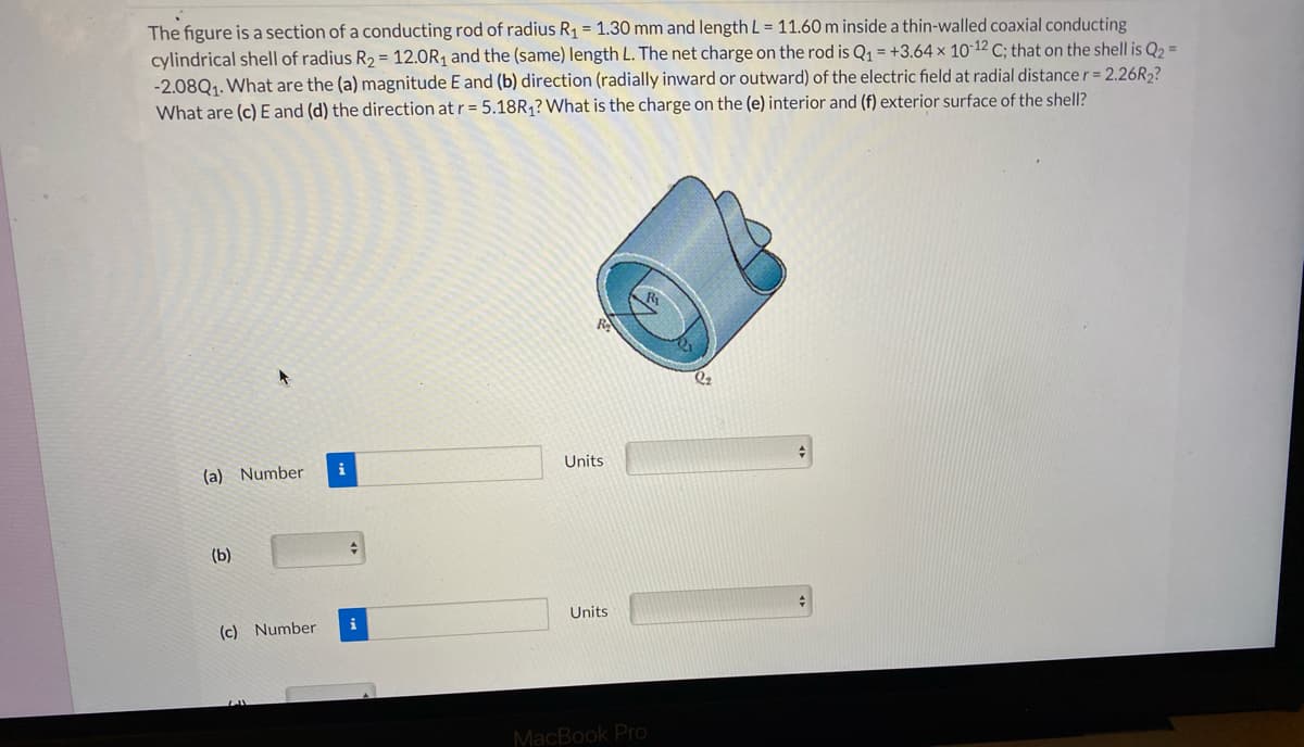 The figure is a section of a conducting rod of radius R1 = 1.30 mm and length L = 11.60 m inside a thin-walled coaxial conducting
cylindrical shell of radius R2 = 12.0R1 and the (same) length L. The net charge on the rod is Q1 = +3.64 × 10-12 C; that on the shell is Q2 =
-2.08Q1. What are the (a) magnitude E and (b) direction (radially inward or outward) of the electric field at radial distance r = 2.26R,?
What are (c) E and (d) the direction at r= 5.18R¡? What is the charge on the (e) interior and (f) exterior surface of the shell?
(a) Number
i
Units
(b)
Units
(c) Number
MacBook Pro
