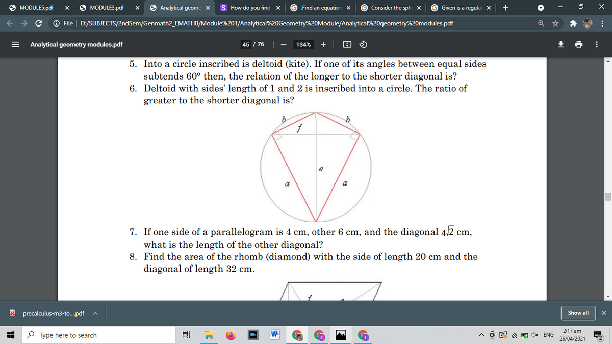 O MODULES.pdf
MODULE3.pdf
O Analytical geome X
How do you find
„Find an equation X
G Consider the sphe x
Given is a regular X
+
ロ
O File | D:/SUBJECTS/2ndSem/Genmath2_EMATHB/Module%201/Analytical%20Geometry%20Module/Analytical%20geometry%20modules.pdf
Analytical geometry modules.pdf
45 / 76
134%
5. Into a circle inscribed is deltoid (kite). If one of its angles between equal sides
subtends 60° then, the relation of the longer to the shorter diagonal is?
6. Deltoid with sides' length of 1 and 2 is inscribed into a circle. The ratio of
greater to the shorter diagonal is?
ら
f
7. If one side of a parallelogram is 4 cm, other 6 cm, and the diagonal 4/2 cm,
what is the length of the other diagonal?
8. Find the area of the rhomb (diamond) with the side of length 20 cm and the
diagonal of length 32 cm.
PDF precalculus-m3-to..pdf
Show all
2:17 am
P Type here to search
Ca O 4x ENG
26/04/2021
