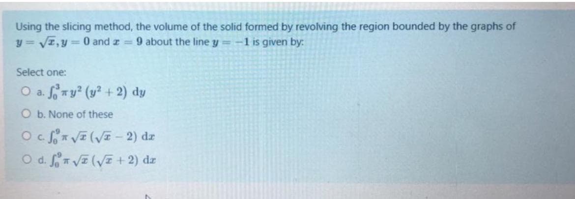 Using the slicing method, the volume of the solid formed by revolving the region bounded by the graphs of
y = VI,y= 0 and z 9 about the line y =-1 is given by:
Select one:
O a. ny² (y? + 2) dy
O b. None of these
O VE(VE - 2) dz
O d. fVE (VE+ 2) dz
C.
