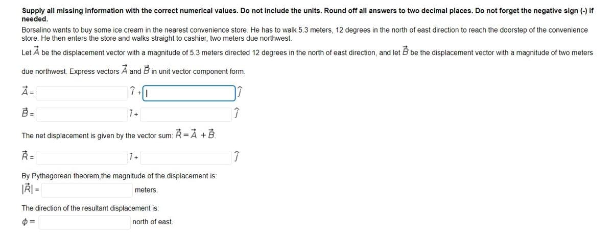 Supply all missing information with the correct numerical values. Do not include the units. Round off all answers to two decimal places. Do not forget the negative sign (-) if
needed.
Borsalino wants to buy some ice cream in the nearest convenience store. He has to walk 5.3 meters, 12 degrees in the north of east direction to reach the doorstep of the convenience
store. He then enters the store and walks straight to cashier, two meters due northwest.
Let A be the displacement vector with a magnitude of 5.3 meters directed 12 degrees in the north of east direction, and let B be the displacement vector with a magnitude of two meters
due northwest. Express vectors A and
in unit vector component form.
À=
ぐー
B =
7+
The net displacement is given by the vector sum: Ř =Á +B.
Ř=
7+
By Pythagorean theorem,the magnitude of the displacement is:
|Ř =
meters.
The direction of the resultant displacement is:
3D
north of east.
