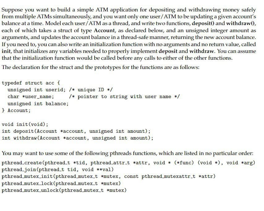 Suppose you want to build a simple ATM application for depositing and withdrawing money safely
from multiple ATMs simultaneously, and you want only one user/ATM to be updating a given account's
balance at a time. Model each user/ATM as a thread, and write two functions, deposit() and withdraw(),
each of which takes a struct of type Account, as declared below, and an unsigned integer amount as
arguments, and updates the account balance in a thread-safe manner, returning the new account balance.
If you need to, you can also write an initialization function with no arguments and no return value, called
init, that initializes any variables needed to properly implement deposit and withdraw. You can assume
that the initialization function would be called before any calls to either of the other functions.
The declaration for the struct and the prototypes for the functions are as follows:
typedef struct acc {
unsigned int userid; /* unique ID */
char *user_name;
unsigned int balance;
} Account;
/* pointer to string with user name */
void init(void);
int deposit (Account *account, unsigned int amount);
int withdraw (Account *account, unsigned int amount);
You may want to use some of the following pthreads functions, which are listed in no particular order:
pthread_create (pthread_t *tid, pthread_attr_t *attr, void * (*func) (void *), void *arg)
pthread_join(pthread_t tid, void **val)
pthread_mutex_init (pthread_mutex_t *mutex, const pthread_mutexattr_t *attr)
pthread_mutex_lock (pthread_mutex_t *mutex)
pthread_mutex_unlock (pthread_mutex_t *mutex)