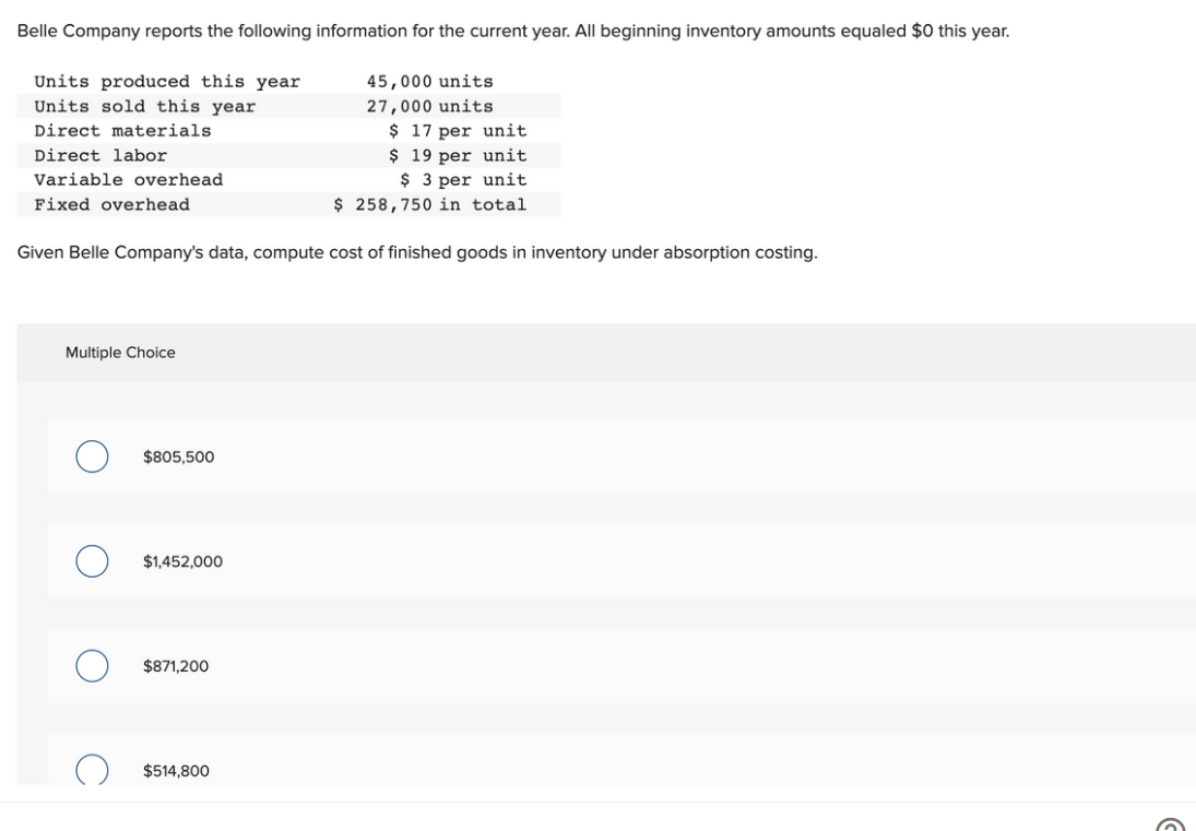 Belle Company reports the following information for the current year. All beginning inventory amounts equaled $0 this year.
Units produced this year
Units sold this year
Direct materials
Direct labor
Variable overhead
Fixed overhead
45,000 units
27,000 units
$ 17 per unit
$ 19 per unit
$ 3 per unit
$ 258,750 in total
Given Belle Company's data, compute cost of finished goods in inventory under absorption costing.
Multiple Choice
$805,500
$1,452,000
$871,200
$514,800