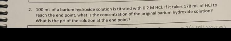 2. 100 mL of a barium hydroxide solution is titrated with 0.2 M HCI. If it takes 178 mL of HCI to
reach the end point, what is the concentration of the original barium hydroxide solution?
What is the pH of the solution at the end point?
- 2/^17811602 M)