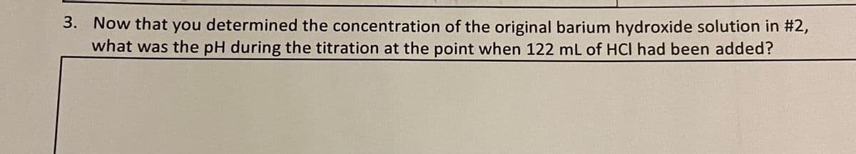 3. Now that you determined the concentration of the original barium hydroxide solution in #2,
what was the pH during the titration at the point when 122 mL of HCI had been added?