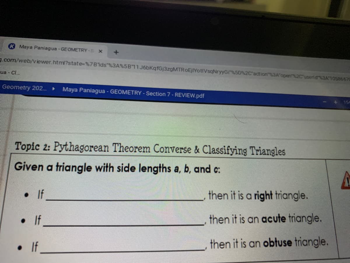 K Maya Paniagua - GEOMETRY-S X
g.com/web/v iewer.html?state-%7B'ids"%3A%5B11J6bKqfGj3zgMTROEJIYotIVsqNryyGi%5D%2C'action%3A'open%2C'userid%3A1058667C
ua - C.
Geometry 202.
Maya Paniagua - GEOMETRY-Section 7- REVIEW.pdf
Topic 2: Pythagorean Theorem Converse & Classifying Triangles
Given a triangle with side lengths a, b, and c:
•If
then it is a right triangle.
• If
then it is an acute triangle.
then it is an obtuse triangle.
if
