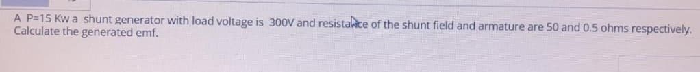 A P=15 Kw a shunt generator with load voltage is 300V and resistace of the shunt field and armature are 50 and 0.5 ohms respectively.
Calculate the generated emf.
