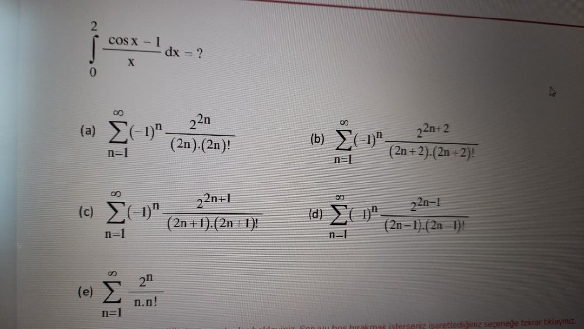 cos x - 1
dx = ?
22n
(a) (-1)".
(2n).(2n)!
(b) E(-1".
22n+2
n=1
(2n + 2).(2n +2)!
n=L
22n+L
(c) "
22n 1
(2n – 1).(2n – 1)!
(2n +1).(2n + 1).
n=1
n=1
2n
(e) E
n.n!
n=1
Sornu bos hirakmak isterseniz işaretlediğiniz seçeneğe tekrar tıklayınız.
