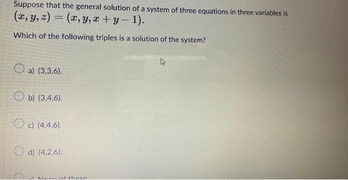 Suppose that the general solution of a system of three equations in three variables is
(x, y, z) = (x, y, x + y – 1).
Which of the following triples is a solution of the system?
O a) (3,3,6).
O b) (3.4.6).
O c) (4,4.6).
O d) (4.2.6).
Nene of these
