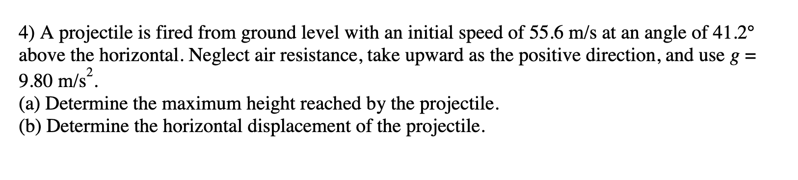 4) A projectile is fired from ground level with an initial speed of 55.6 m/s at an angle of 41.2°
above the horizontal. Neglect air resistance, take upward as the positive direction, and use g =
9.80 m/s“.
(a) Determine the maximum height reached by the projectile.
(b) Determine the horizontal displacement of the projectile.
