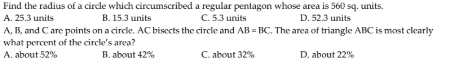 Find the radius of a circle which circumscribed a regular pentagon whose area is 560 sq. units.
A. 25.3 units
B. 15.3 units
C. 5.3 units
D. 52.3 units
A, B, and C are points on a circle. AC bisects the circle and AB = BC. The area of triangle ABC is most clearly
what percent of the circle's area?
A. about 52%
B. about 42%
C. about 32%
D. about 22%
