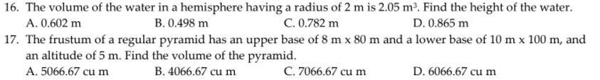 16. The volume of the water in a hemisphere having a radius of 2 m is 2.05 m². Find the height of the water.
A. 0.602 m
B. 0.498 m
C. 0.782 m
D. 0.865 m
17. The frustum of a regular pyramid has an upper base of 8 m x 80 m and a lower base of 10 m x 100 m, and
an altitude of 5 m. Find the volume of the pyramid.
A. 5066.67 cu m
B. 4066.67 cu m
C. 7066.67 cu m
D. 6066.67 cu m
